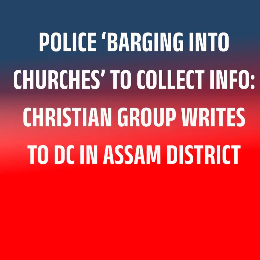 POLICE ‘BARGING INTO CHURCHES’ TO COLLECT INFO: CHRISTIAN GROUP WRITES TO DC IN ASSAM DISTRICT